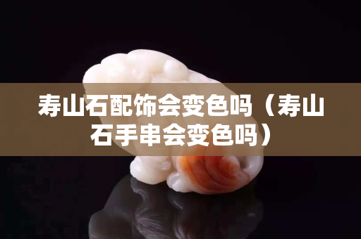 壽山石配飾會變色嗎（壽山石手串會變色嗎）