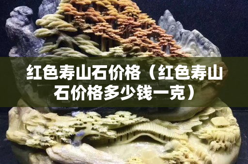 紅色壽山石價格（紅色壽山石價格多少錢一克）