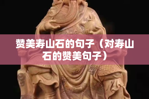 贊美壽山石的句子（對壽山石的贊美句子）