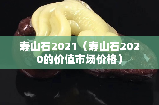 壽山石2021（壽山石2020的價值市場價格）