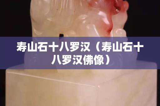 壽山石十八羅漢(壽山石十八羅漢佛像) 壽山石十八羅漢(壽山石十八羅漢佛像)