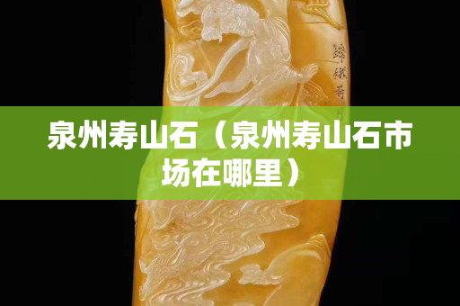 泉州壽山石(泉州壽山石市場在哪里) 泉州壽山石(泉州壽山石市場在哪里)