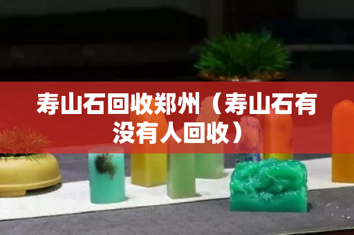壽山石回收鄭州（壽山石有沒有人回收）