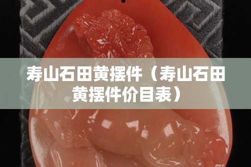 壽山石田黃擺件（壽山石田黃擺件價目表）