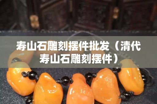 壽山石雕刻擺件批發(fā)（清代壽山石雕刻擺件）