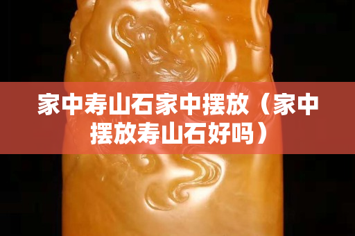 家中壽山石家中擺放(家中擺放壽山石好嗎) 家中壽山石家中擺放(家中擺放壽山石好嗎)