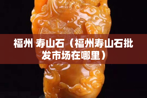 福州 壽山石（福州壽山石批發市場在哪里）