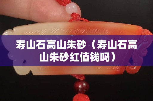 壽山石高山朱砂(壽山石高山朱砂紅值錢嗎) 壽山石高山朱砂(壽山石高山朱砂紅值錢嗎)