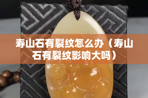 壽山石有裂紋怎么辦(壽山石有裂紋影響大嗎) 壽山石有裂紋怎么辦(壽山石有裂紋影響大嗎)