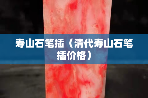 壽山石筆插（清代壽山石筆插價格）