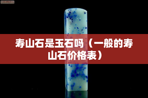 壽山石是玉石嗎(一般的壽山石價格表) 壽山石是玉石嗎(一般的壽山石價格表)