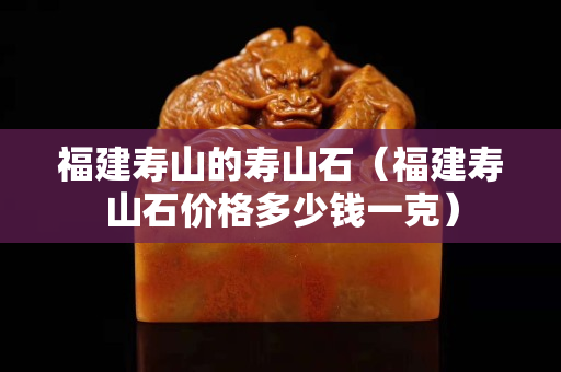 福建壽山的壽山石(福建壽山石價格多少錢一克) 福建壽山的壽山石(福建壽山石價格多少錢一克)