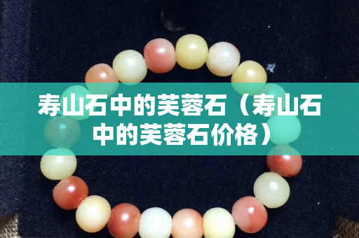 壽山石中的芙蓉石(壽山石中的芙蓉石價格) 壽山石中的芙蓉石(壽山石中的芙蓉石價格)