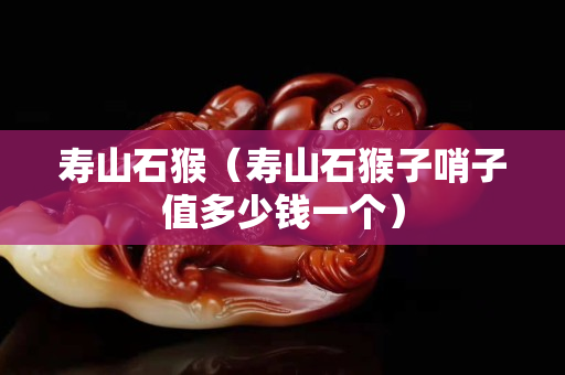 壽山石猴（壽山石猴子哨子值多少錢一個）