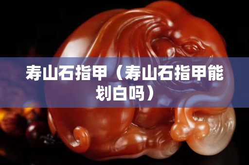 壽山石指甲（壽山石指甲能劃白嗎）