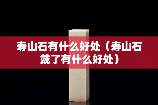 壽山石有什么好處（壽山石戴了有什么好處）
