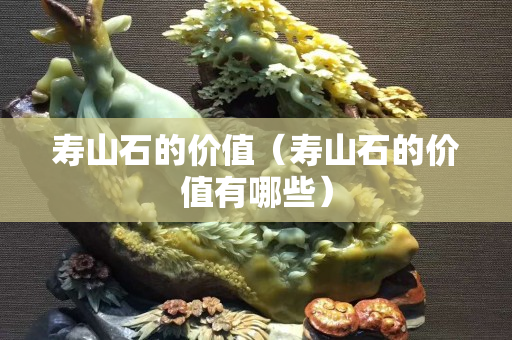 壽山石的價值(壽山石的價值有哪些) 壽山石的價值(壽山石的價值有哪些)