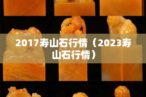 2017壽山石行情(2023壽山石行情) 2017壽山石行情(2023壽山石行情)