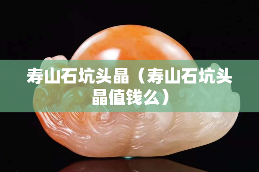 壽山石坑頭晶（壽山石坑頭晶值錢么）