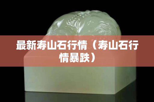 最新壽山石行情(壽山石行情暴跌) 最新壽山石行情(壽山石行情暴跌)