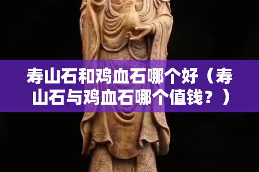 壽山石和雞血石哪個好（壽山石與雞血石哪個值錢？）