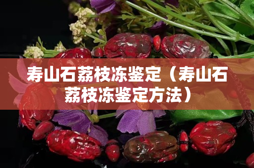 壽山石荔枝凍鑒定(壽山石荔枝凍鑒定方法) 壽山石荔枝凍鑒定(壽山石荔枝凍鑒定方法)