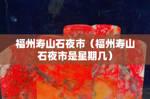 福州壽山石夜市（福州壽山石夜市是星期幾）