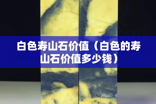 白色壽山石價值（白色的壽山石價值多少錢）