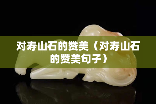 對壽山石的贊美（對壽山石的贊美句子）