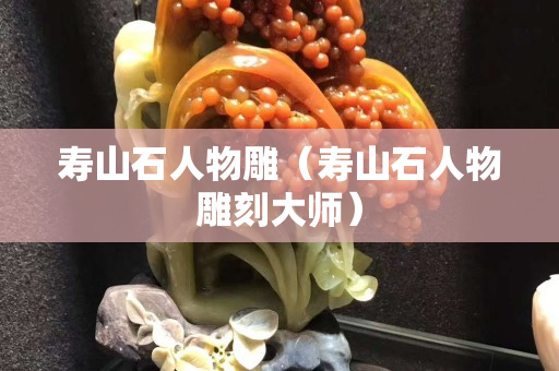 壽山石人物雕（壽山石人物雕刻大師）