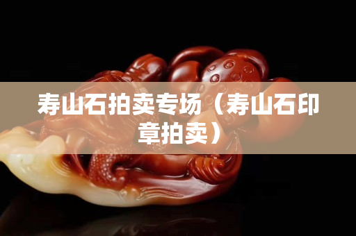 壽山石拍賣專場(壽山石印章拍賣) 壽山石拍賣專場(壽山石印章拍賣)