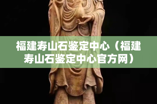 福建壽山石鑒定中心（福建壽山石鑒定中心官方網(wǎng)）
