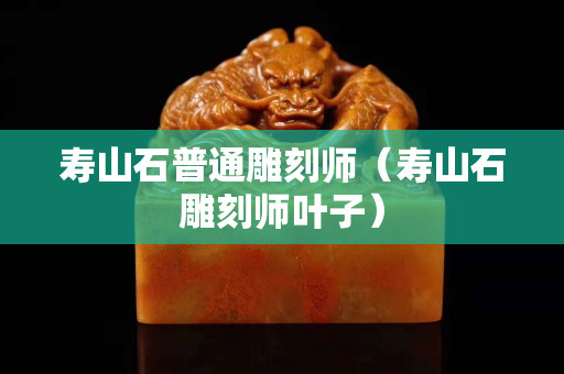 壽山石普通雕刻師（壽山石雕刻師葉子）