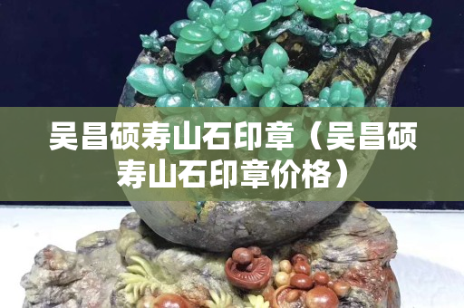 吳昌碩壽山石印章（吳昌碩壽山石印章價格）