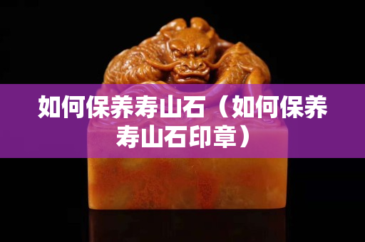 如何保養壽山石（如何保養壽山石印章）