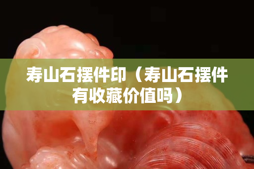 壽山石擺件印(壽山石擺件有收藏價值嗎) 壽山石擺件印(壽山石擺件有收藏價值嗎)