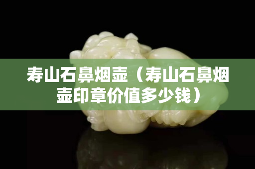 壽山石鼻煙壺（壽山石鼻煙壺印章價值多少錢）