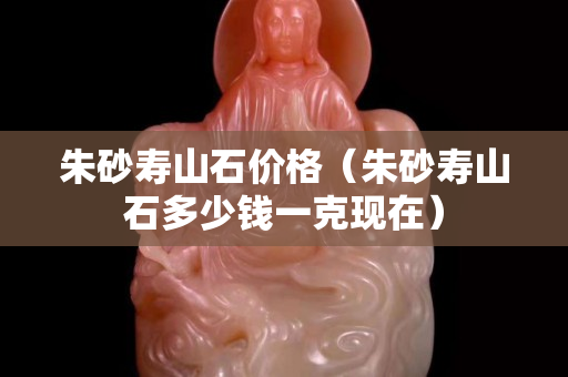 朱砂壽山石價(jià)格（朱砂壽山石多少錢一克現(xiàn)在）