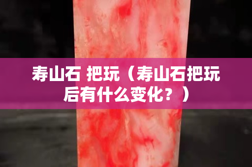 壽山石 把玩（壽山石把玩后有什么變化？）