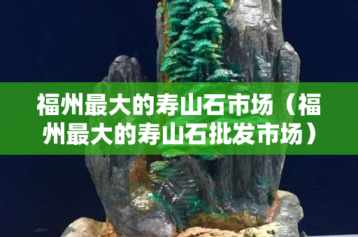 福州最大的壽山石市場（福州最大的壽山石批發市場）
