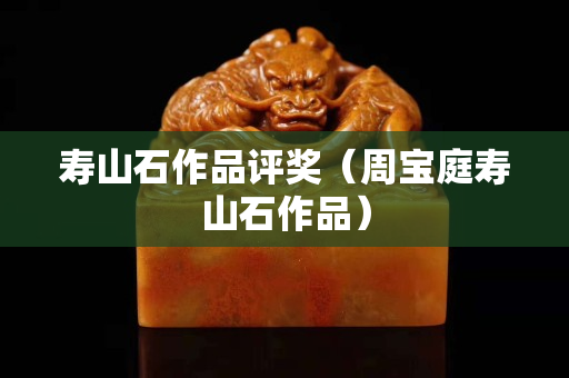 壽山石作品評獎(周寶庭壽山石作品) 壽山石作品評獎(周寶庭壽山石作品)