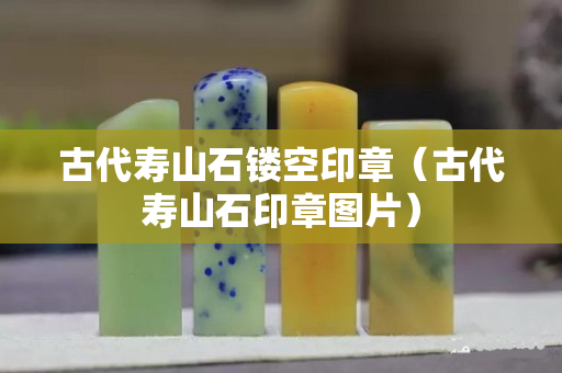 古代壽山石鏤空印章（古代壽山石印章圖片）