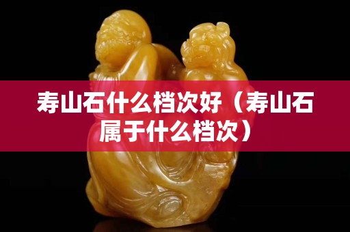 壽山石什么檔次好（壽山石屬于什么檔次）