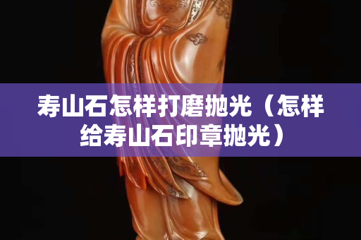 壽山石怎樣打磨拋光(怎樣給壽山石印章拋光) 壽山石怎樣打磨拋光(怎樣給壽山石印章拋光)