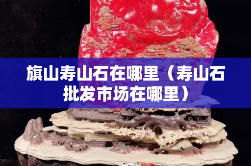旗山壽山石在哪里(壽山石批發市場在哪里) 旗山壽山石在哪里(壽山石批發市場在哪里)