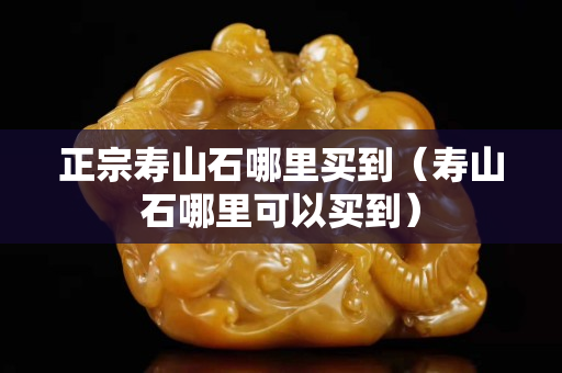 正宗壽山石哪里買到(壽山石哪里可以買到) 正宗壽山石哪里買到(壽山石哪里可以買到)