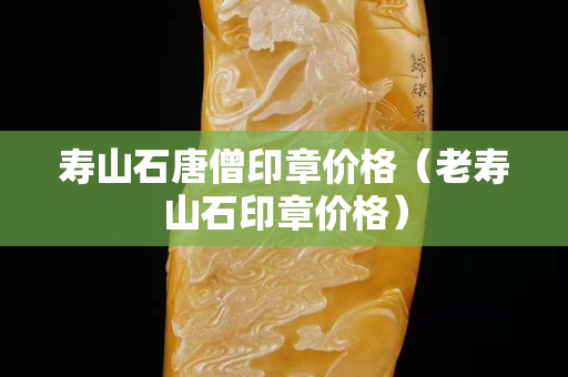 壽山石唐僧印章價格（老壽山石印章價格）