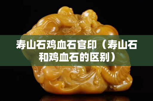 壽山石雞血石官印（壽山石和雞血石的區別）