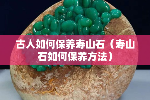古人如何保養壽山石（壽山石如何保養方法）