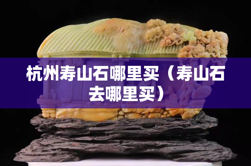 杭州壽山石哪里買(壽山石去哪里買) 杭州壽山石哪里買(壽山石去哪里買)
